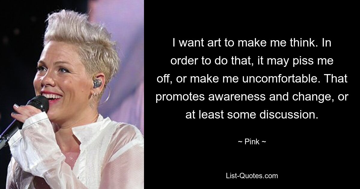 I want art to make me think. In order to do that, it may piss me off, or make me uncomfortable. That promotes awareness and change, or at least some discussion. — © Pink