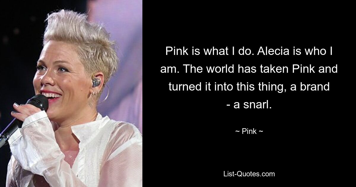 Pink is what I do. Alecia is who I am. The world has taken Pink and turned it into this thing, a brand - a snarl. — © Pink