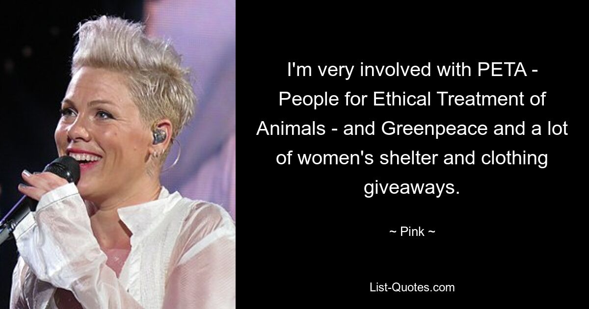 I'm very involved with PETA - People for Ethical Treatment of Animals - and Greenpeace and a lot of women's shelter and clothing giveaways. — © Pink