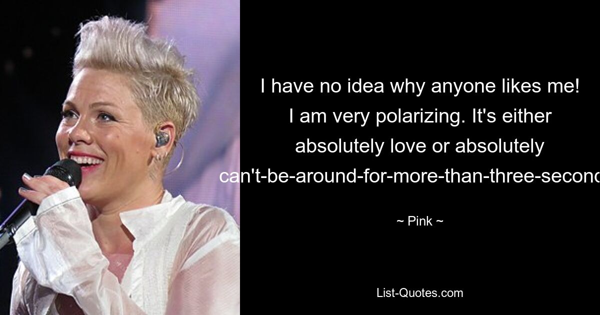 I have no idea why anyone likes me! I am very polarizing. It's either absolutely love or absolutely can't-be-around-for-more-than-three-seconds. — © Pink