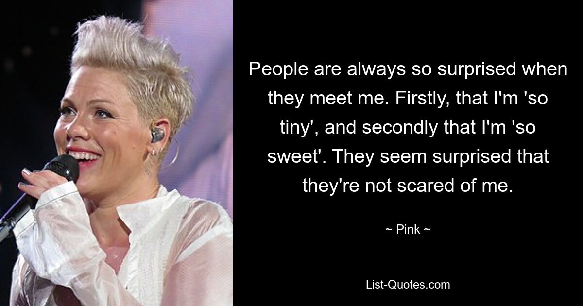 People are always so surprised when they meet me. Firstly, that I'm 'so tiny', and secondly that I'm 'so sweet'. They seem surprised that they're not scared of me. — © Pink