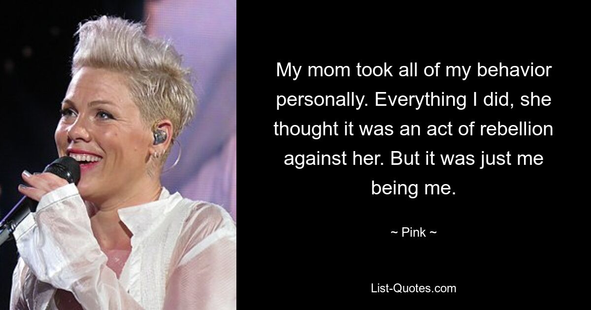 My mom took all of my behavior personally. Everything I did, she thought it was an act of rebellion against her. But it was just me being me. — © Pink