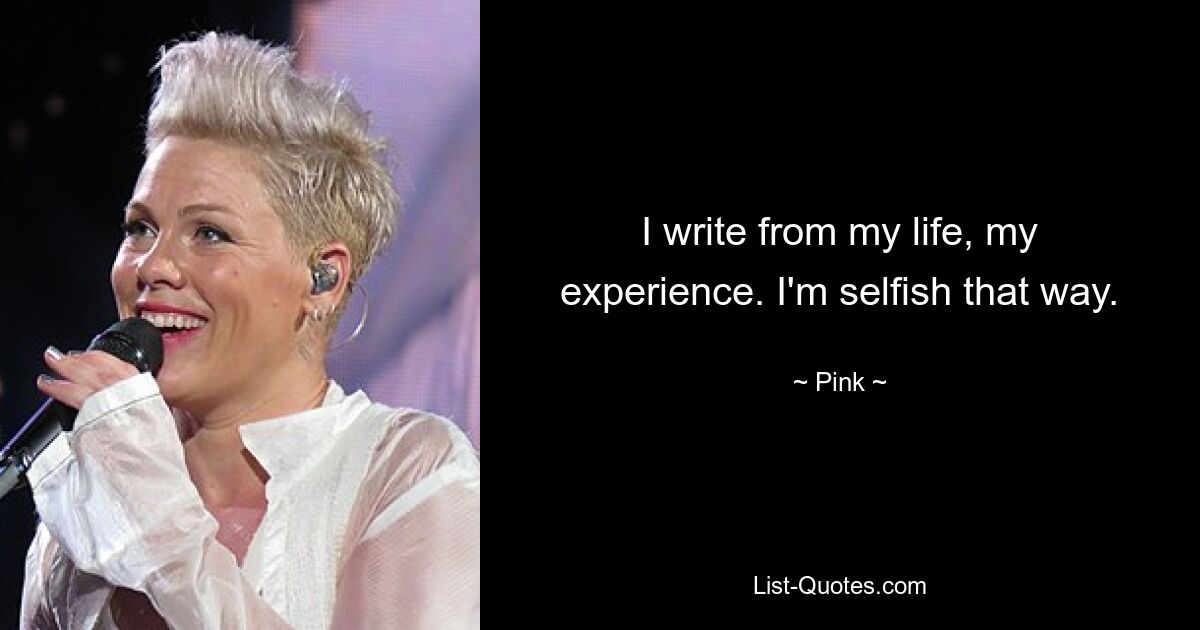 I write from my life, my experience. I'm selfish that way. — © Pink