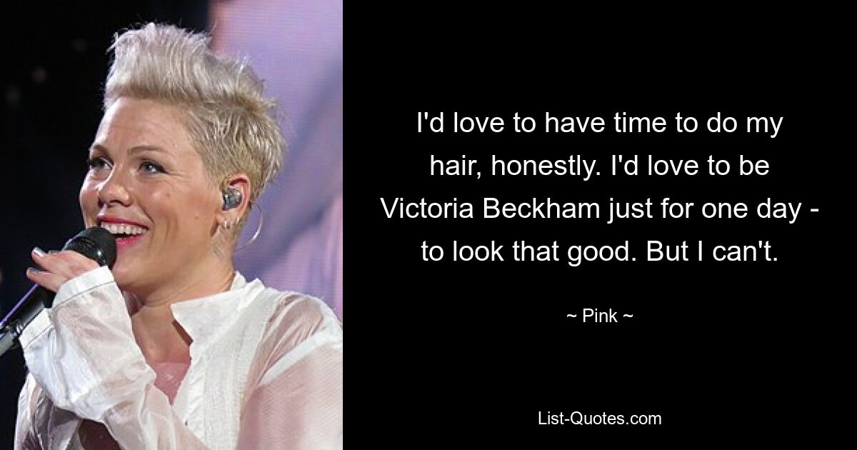 I'd love to have time to do my hair, honestly. I'd love to be Victoria Beckham just for one day - to look that good. But I can't. — © Pink