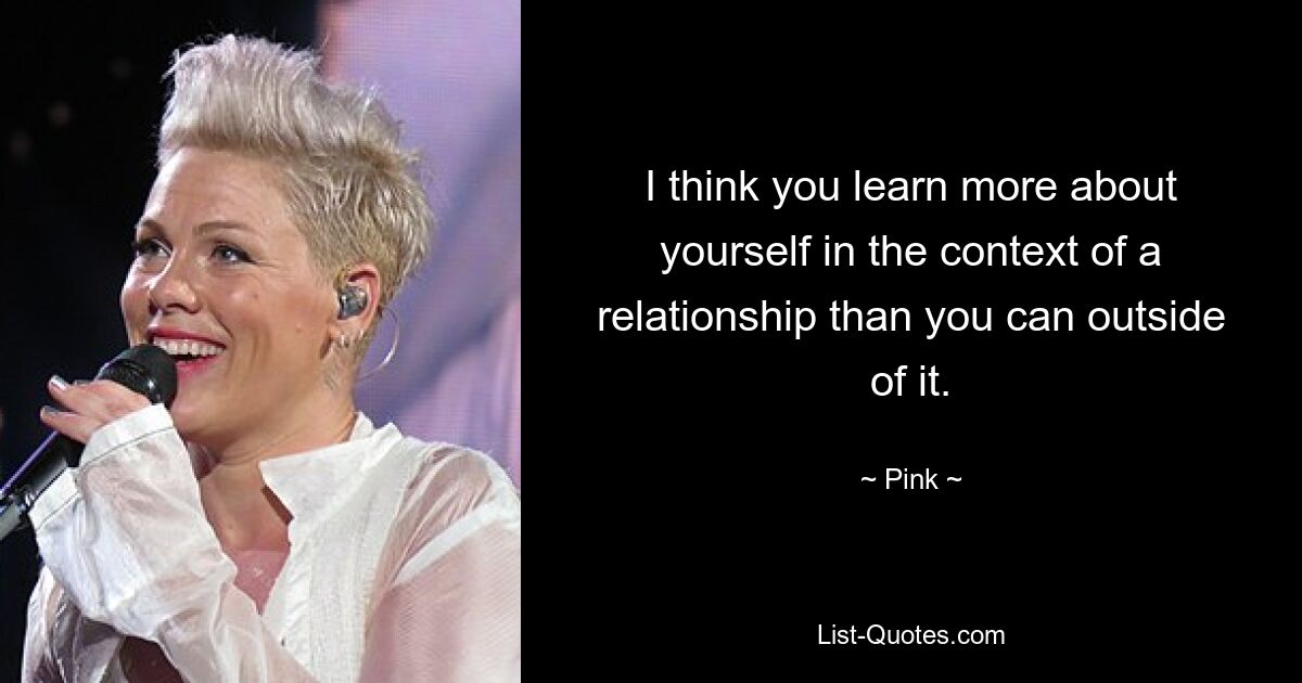 I think you learn more about yourself in the context of a relationship than you can outside of it. — © Pink