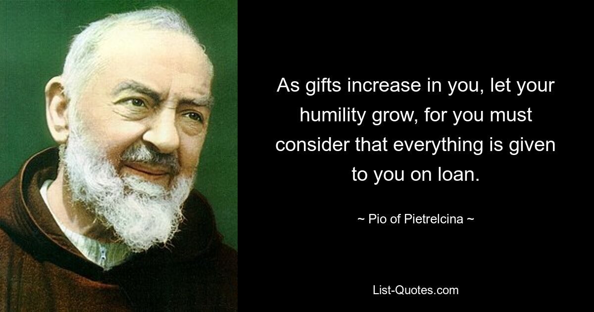 As gifts increase in you, let your humility grow, for you must consider that everything is given to you on loan. — © Pio of Pietrelcina