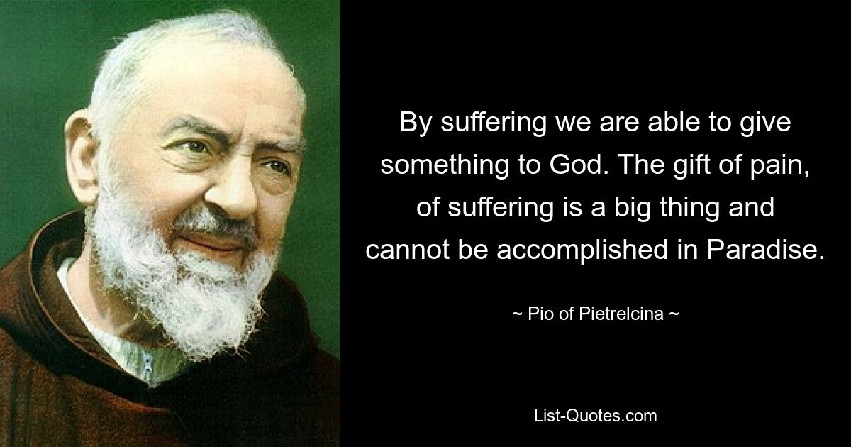 By suffering we are able to give something to God. The gift of pain, of suffering is a big thing and cannot be accomplished in Paradise. — © Pio of Pietrelcina