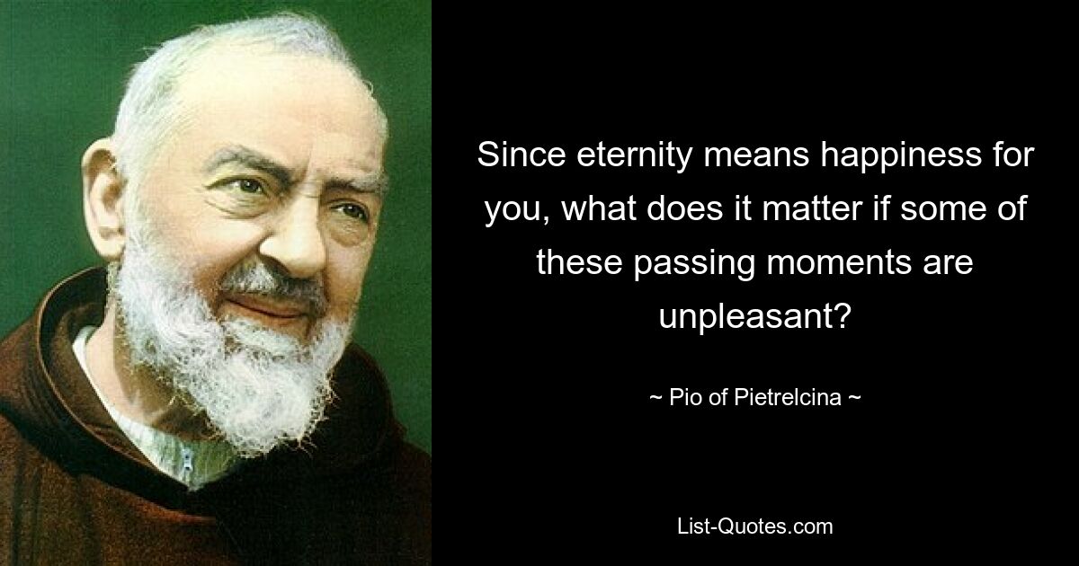 Since eternity means happiness for you, what does it matter if some of these passing moments are unpleasant? — © Pio of Pietrelcina