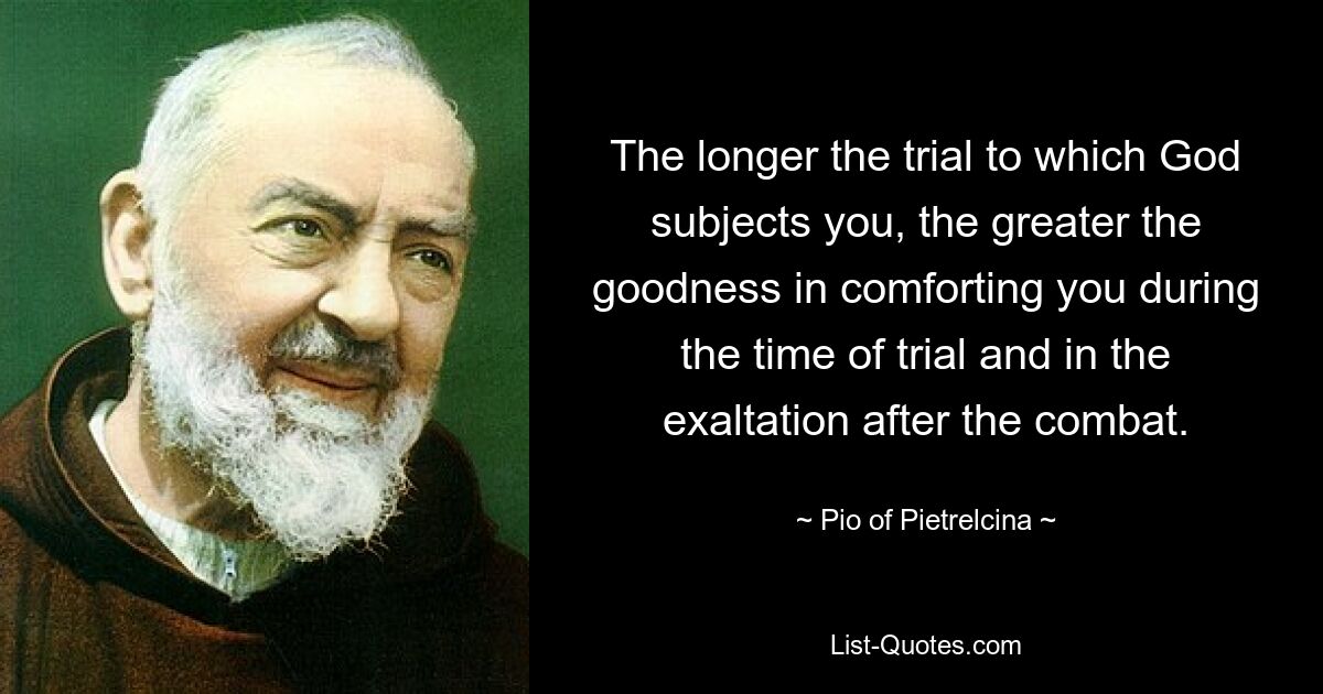 The longer the trial to which God subjects you, the greater the goodness in comforting you during the time of trial and in the exaltation after the combat. — © Pio of Pietrelcina