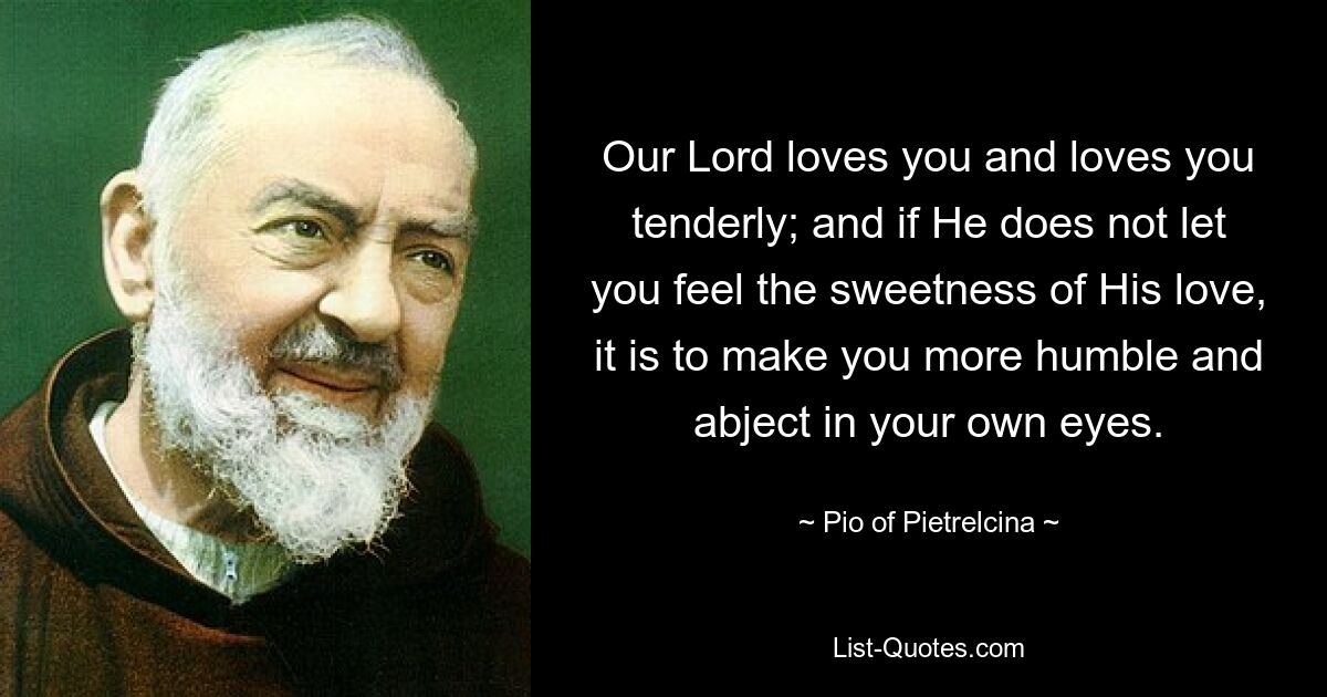 Our Lord loves you and loves you tenderly; and if He does not let you feel the sweetness of His love, it is to make you more humble and abject in your own eyes. — © Pio of Pietrelcina