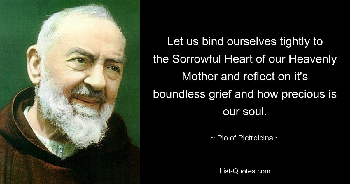 Let us bind ourselves tightly to the Sorrowful Heart of our Heavenly Mother and reflect on it's boundless grief and how precious is our soul. — © Pio of Pietrelcina