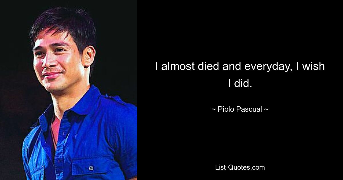 I almost died and everyday, I wish I did. — © Piolo Pascual