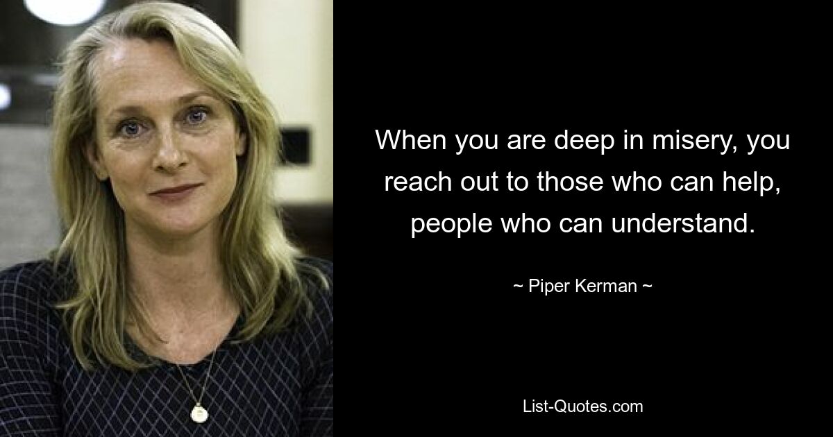 When you are deep in misery, you reach out to those who can help, people who can understand. — © Piper Kerman