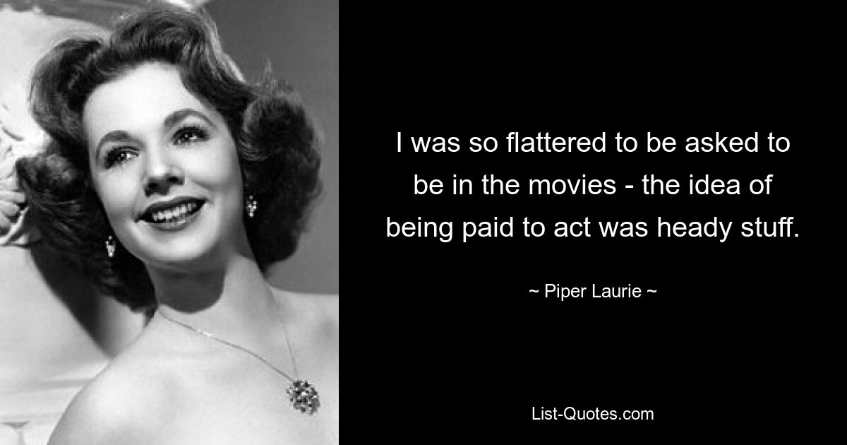 I was so flattered to be asked to be in the movies - the idea of being paid to act was heady stuff. — © Piper Laurie