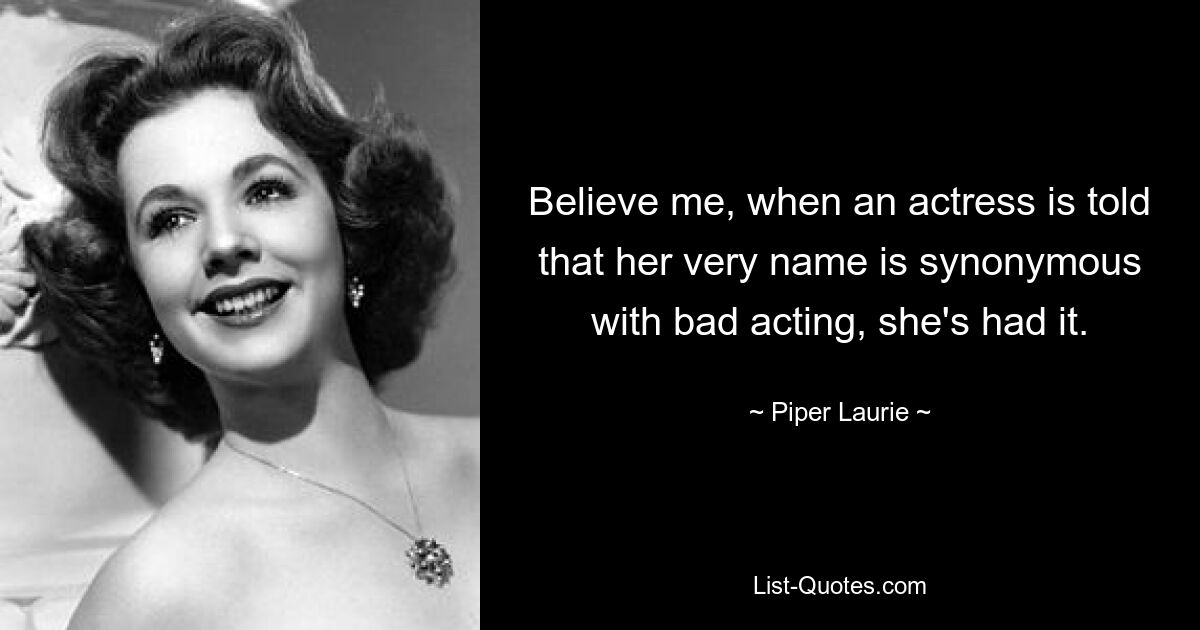 Believe me, when an actress is told that her very name is synonymous with bad acting, she's had it. — © Piper Laurie