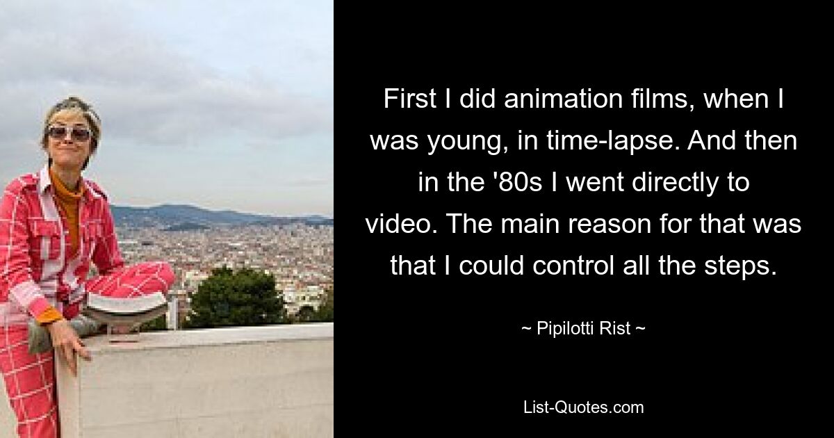 First I did animation films, when I was young, in time-lapse. And then in the '80s I went directly to video. The main reason for that was that I could control all the steps. — © Pipilotti Rist