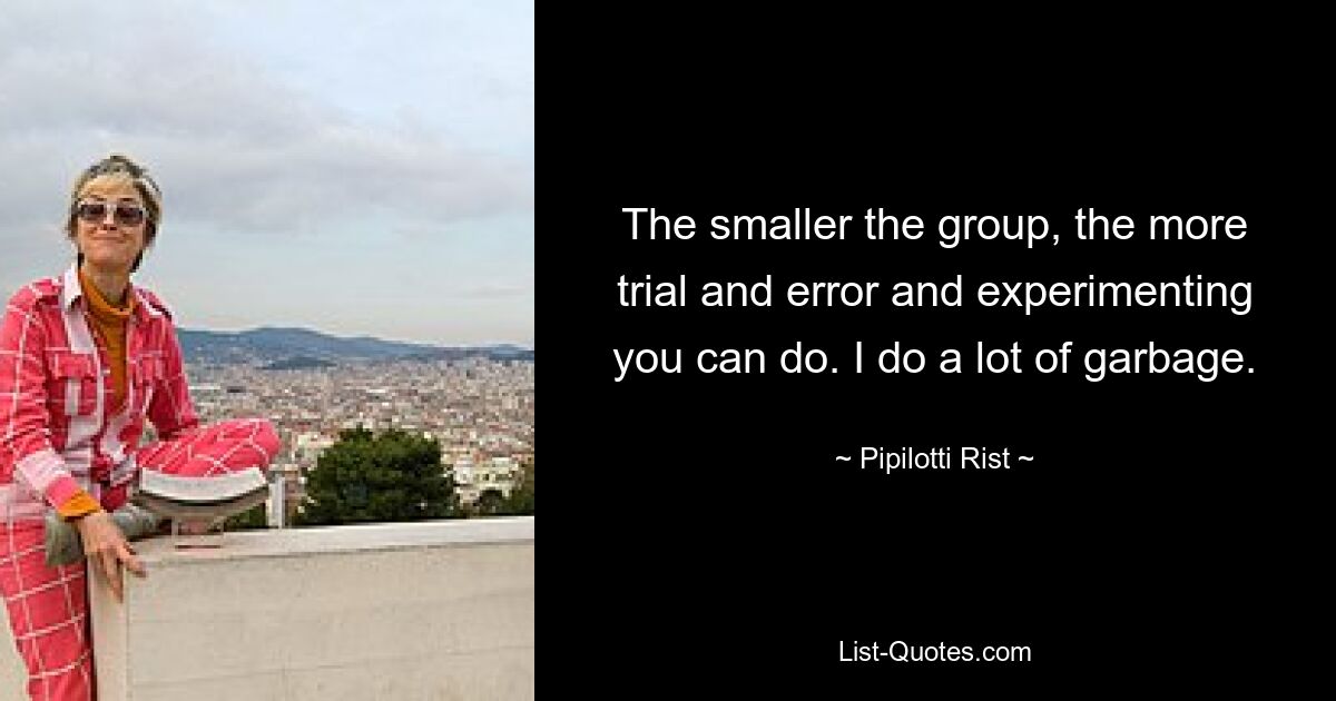 The smaller the group, the more trial and error and experimenting you can do. I do a lot of garbage. — © Pipilotti Rist