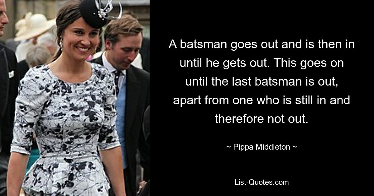 A batsman goes out and is then in until he gets out. This goes on until the last batsman is out, apart from one who is still in and therefore not out. — © Pippa Middleton