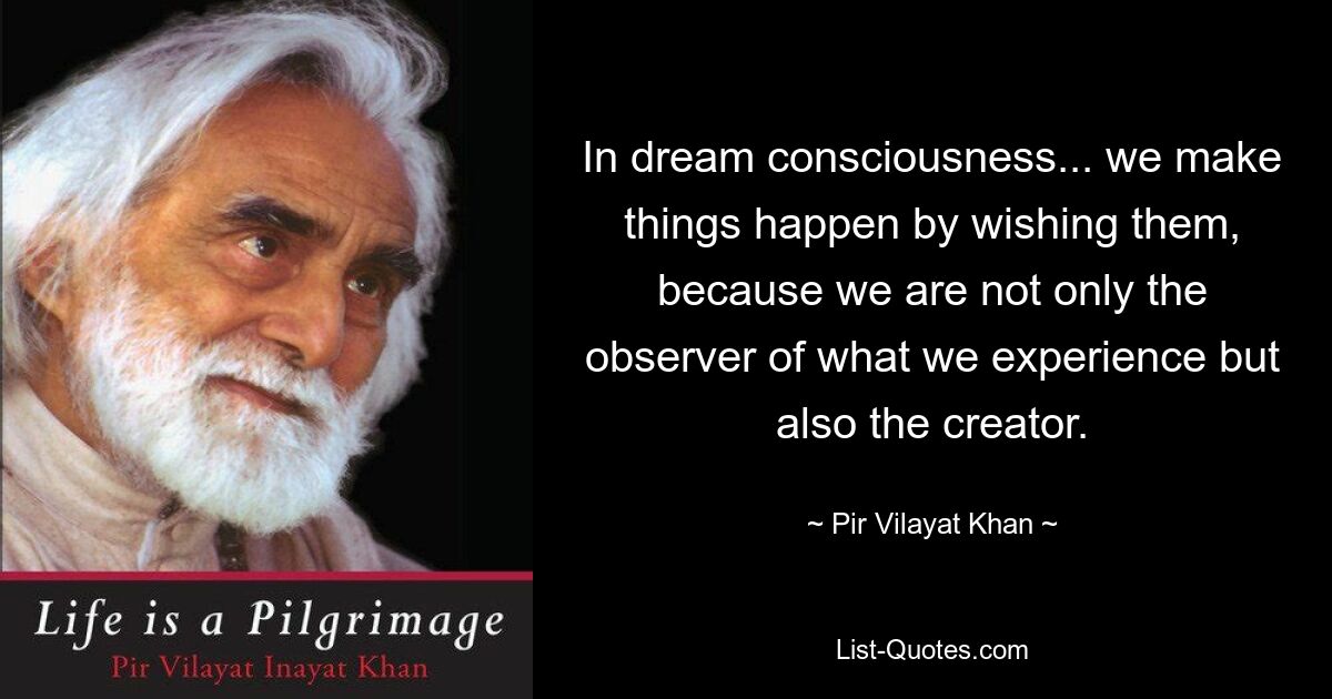 In dream consciousness... we make things happen by wishing them, because we are not only the observer of what we experience but also the creator. — © Pir Vilayat Khan