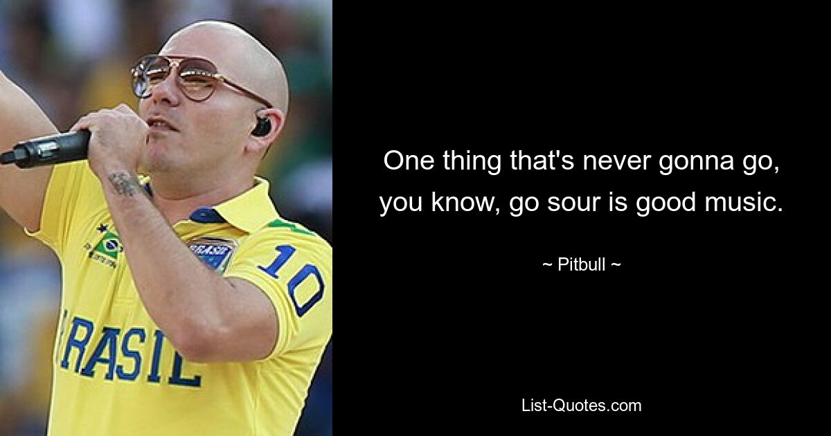 One thing that's never gonna go, you know, go sour is good music. — © Pitbull