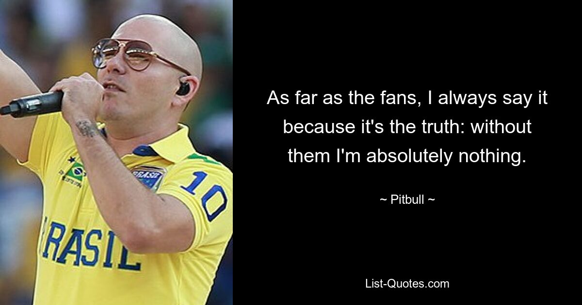 As far as the fans, I always say it because it's the truth: without them I'm absolutely nothing. — © Pitbull