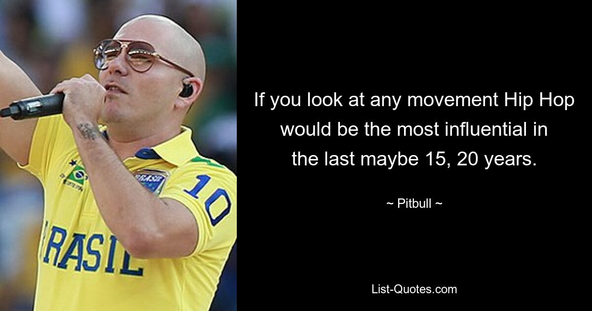 If you look at any movement Hip Hop would be the most influential in the last maybe 15, 20 years. — © Pitbull