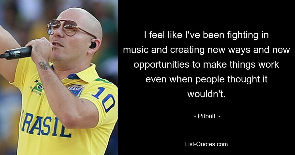 I feel like I've been fighting in music and creating new ways and new opportunities to make things work even when people thought it wouldn't. — © Pitbull