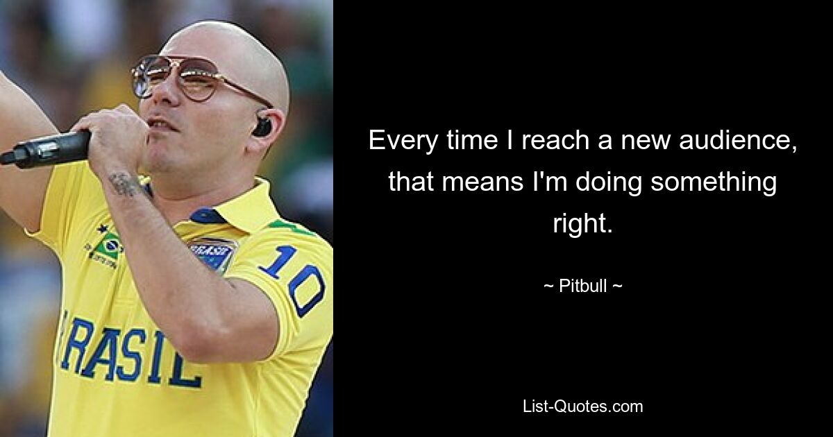 Every time I reach a new audience, that means I'm doing something right. — © Pitbull