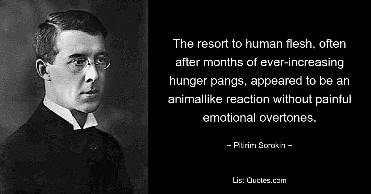 The resort to human flesh, often after months of ever-increasing hunger pangs, appeared to be an animallike reaction without painful emotional overtones. — © Pitirim Sorokin