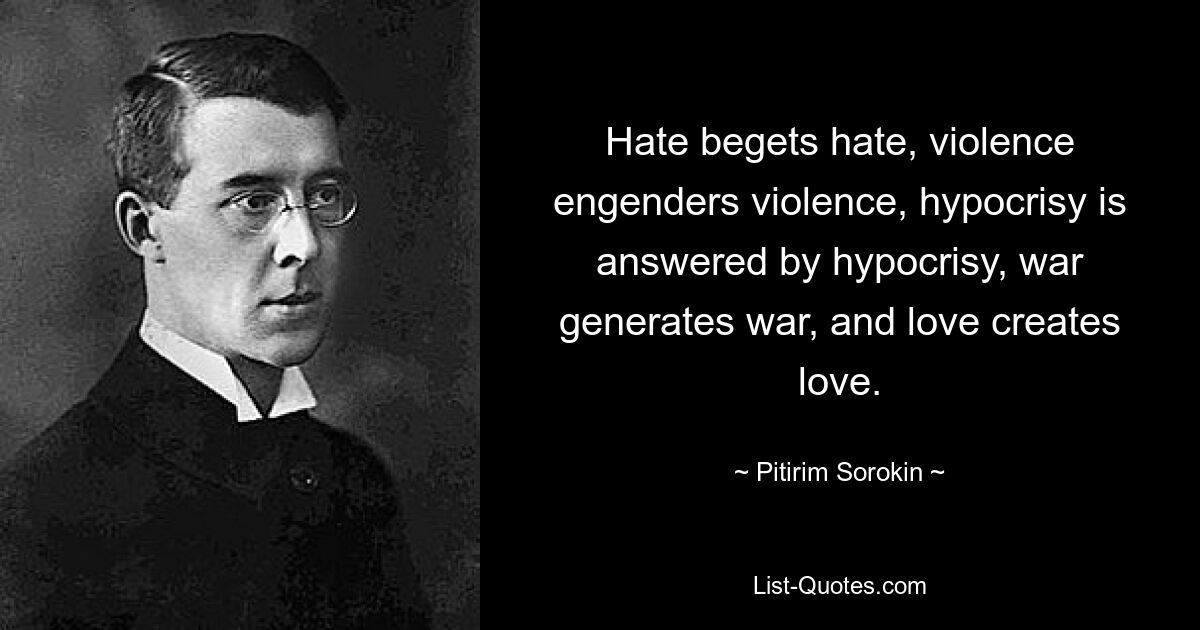 Hate begets hate, violence engenders violence, hypocrisy is answered by hypocrisy, war generates war, and love creates love. — © Pitirim Sorokin