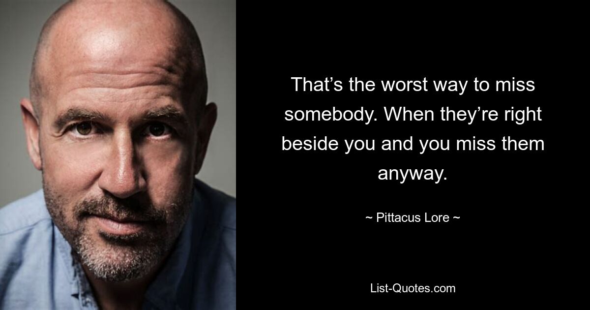 That’s the worst way to miss somebody. When they’re right beside you and you miss them anyway. — © Pittacus Lore