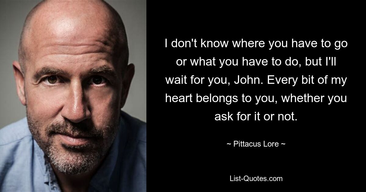 I don't know where you have to go or what you have to do, but I'll wait for you, John. Every bit of my heart belongs to you, whether you ask for it or not. — © Pittacus Lore