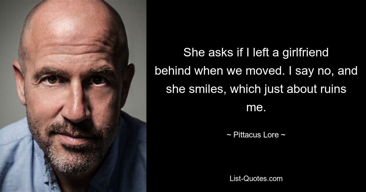 She asks if I left a girlfriend behind when we moved. I say no, and she smiles, which just about ruins me. — © Pittacus Lore