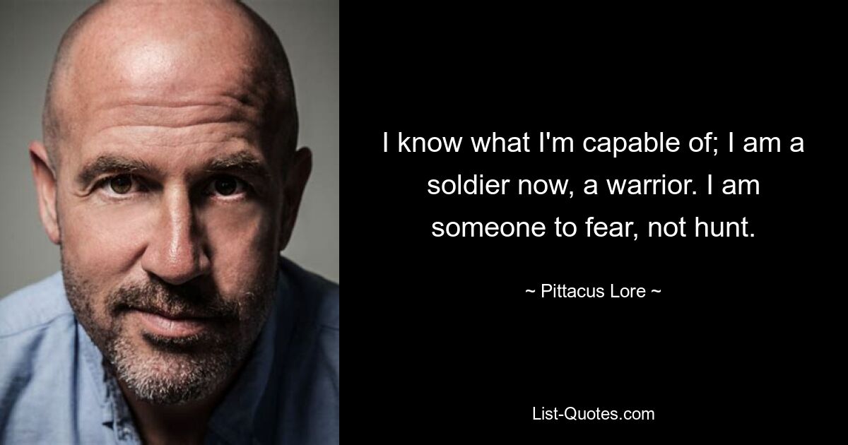 I know what I'm capable of; I am a soldier now, a warrior. I am someone to fear, not hunt. — © Pittacus Lore