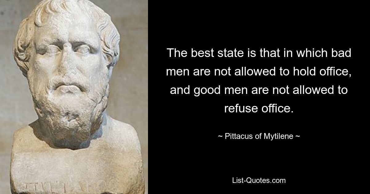 The best state is that in which bad men are not allowed to hold office, and good men are not allowed to refuse office. — © Pittacus of Mytilene