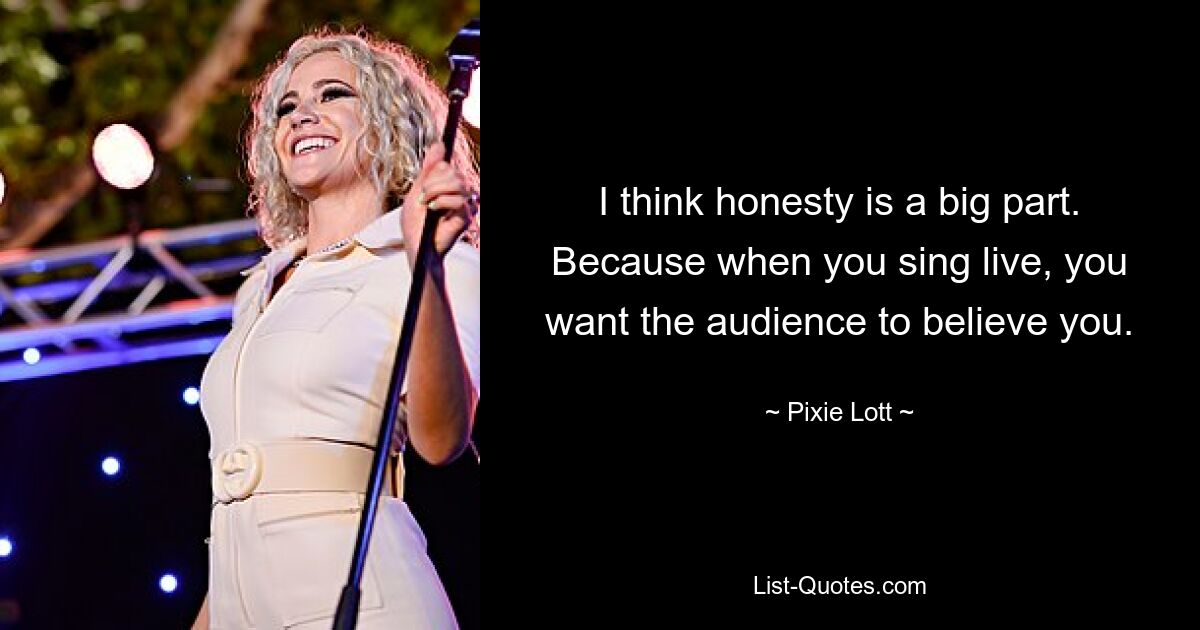 I think honesty is a big part. Because when you sing live, you want the audience to believe you. — © Pixie Lott