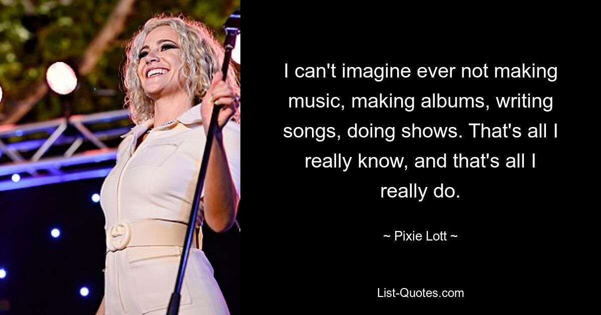 I can't imagine ever not making music, making albums, writing songs, doing shows. That's all I really know, and that's all I really do. — © Pixie Lott