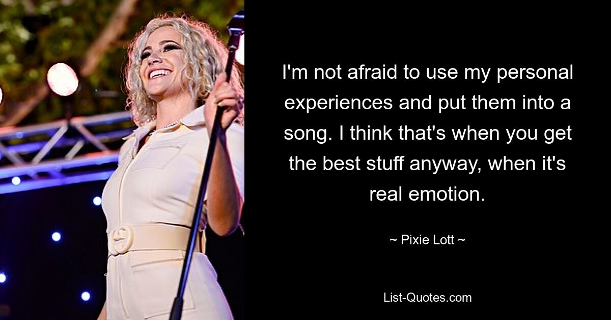 I'm not afraid to use my personal experiences and put them into a song. I think that's when you get the best stuff anyway, when it's real emotion. — © Pixie Lott