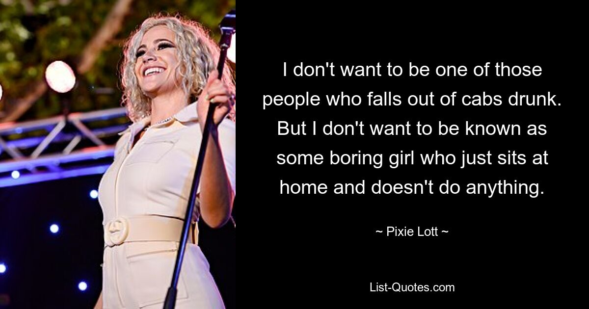 I don't want to be one of those people who falls out of cabs drunk. But I don't want to be known as some boring girl who just sits at home and doesn't do anything. — © Pixie Lott