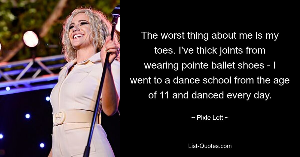 The worst thing about me is my toes. I've thick joints from wearing pointe ballet shoes - I went to a dance school from the age of 11 and danced every day. — © Pixie Lott