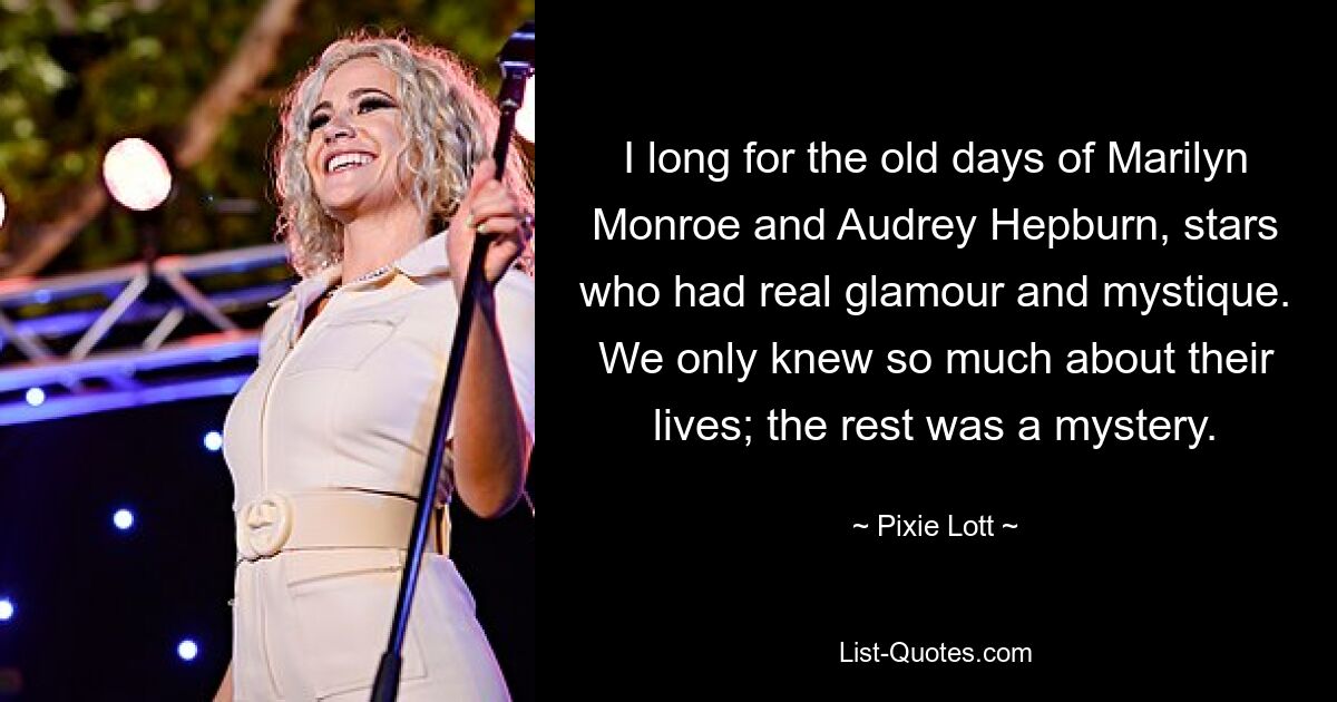 I long for the old days of Marilyn Monroe and Audrey Hepburn, stars who had real glamour and mystique. We only knew so much about their lives; the rest was a mystery. — © Pixie Lott