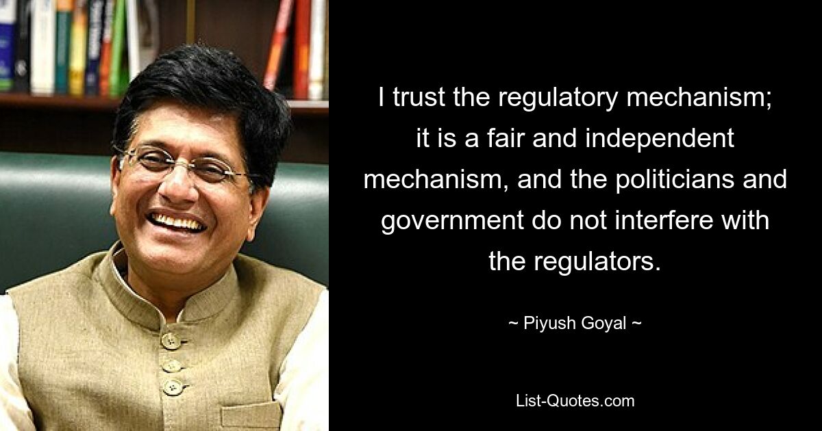 I trust the regulatory mechanism; it is a fair and independent mechanism, and the politicians and government do not interfere with the regulators. — © Piyush Goyal