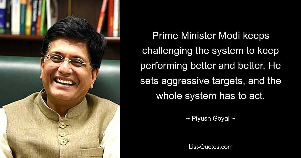 Prime Minister Modi keeps challenging the system to keep performing better and better. He sets aggressive targets, and the whole system has to act. — © Piyush Goyal