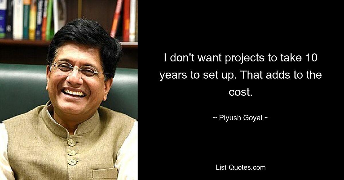 I don't want projects to take 10 years to set up. That adds to the cost. — © Piyush Goyal