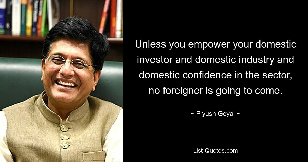 Unless you empower your domestic investor and domestic industry and domestic confidence in the sector, no foreigner is going to come. — © Piyush Goyal