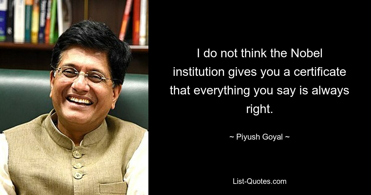 I do not think the Nobel institution gives you a certificate that everything you say is always right. — © Piyush Goyal