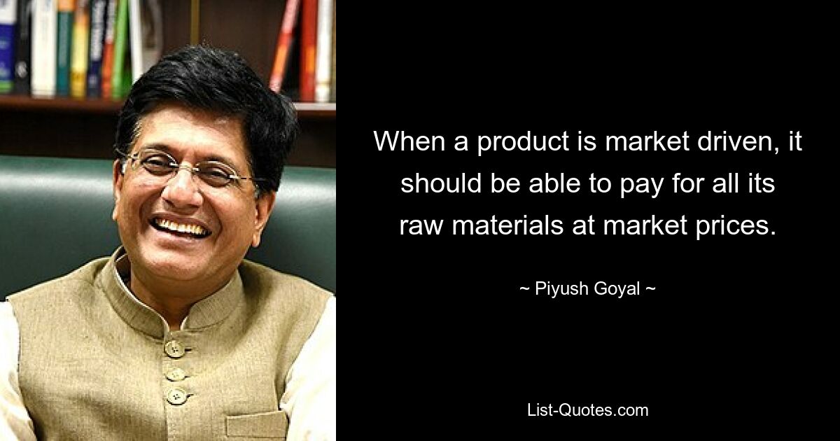 When a product is market driven, it should be able to pay for all its raw materials at market prices. — © Piyush Goyal