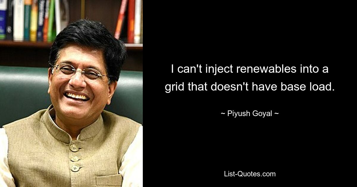 I can't inject renewables into a grid that doesn't have base load. — © Piyush Goyal