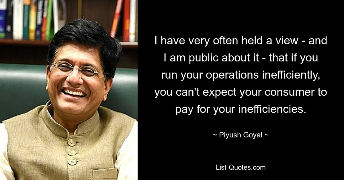 I have very often held a view - and I am public about it - that if you run your operations inefficiently, you can't expect your consumer to pay for your inefficiencies. — © Piyush Goyal