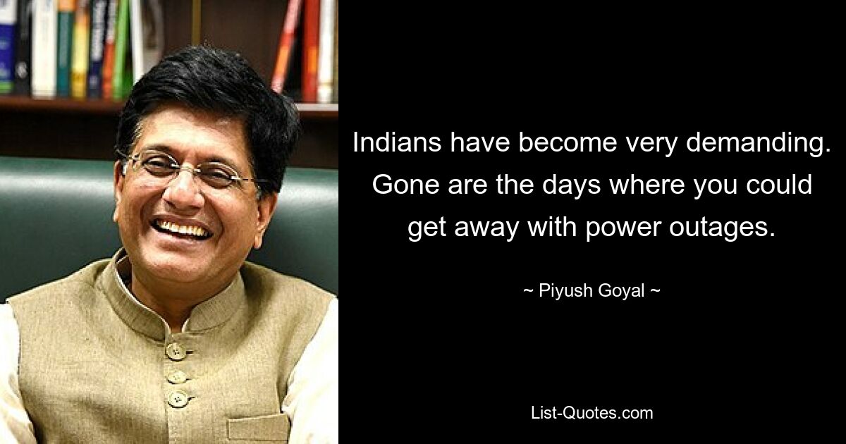 Indians have become very demanding. Gone are the days where you could get away with power outages. — © Piyush Goyal